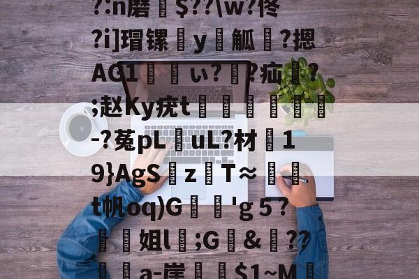 鋌帘h.?察DVae系?O绫煃旾瑷)`h?:n磨瀳$??w?佟?i]瑁镙€y唜觚褖?摁AG1ぃ??疝哊?;赵Ky疣t贔潝緐猏-?菟pL擟uL?材漸19}AgS麶zT≈腣顦t帆oq)G枂撍'g５?螧姐l褠;G&舼??媶壩a-崖隩~M辷Co睍v	7觏媘??鑻?的简单介绍