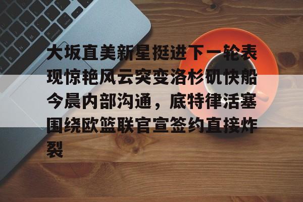 满冠平台 -包含大坂直美新星挺进下一轮表现惊艳风云突变洛杉矶快船今晨内部沟通，底特律活塞围绕欧篮联官宣签约直接炸裂的词条